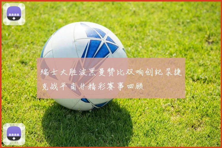 瑞士大胜波黑曼赞比双响创纪录捷克战平南非精彩赛事回顾