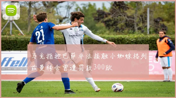 马竞指控巴萨非法接触小蜘蛛格列兹曼转会曾遭罚款300欧