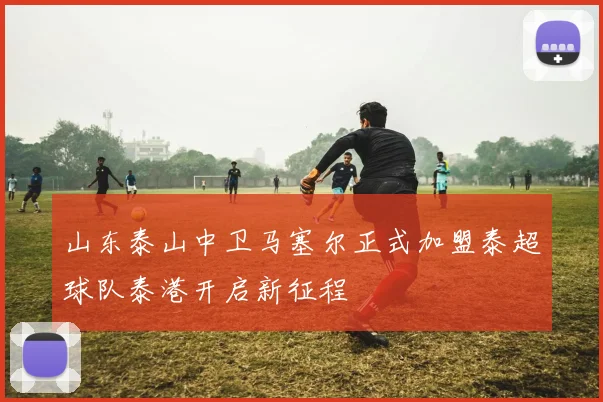 山东泰山中卫马塞尔正式加盟泰超球队泰港开启新征程