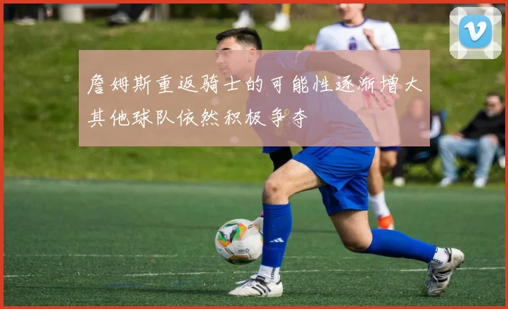 詹姆斯重返骑士的可能性逐渐增大其他球队依然积极争夺