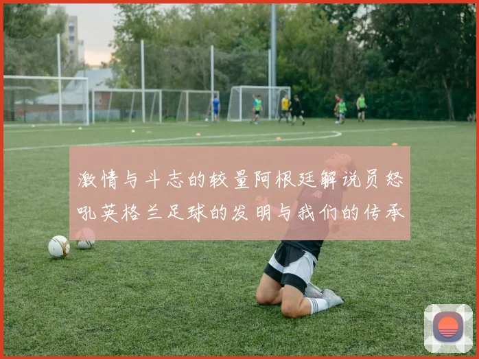 激情与斗志的较量阿根廷解说员怒吼英格兰足球的发明与我们的传承