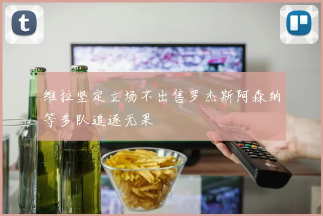 维拉坚定立场不出售罗杰斯阿森纳等多队追逐无果