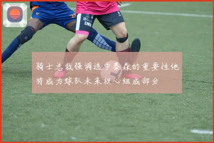 骑士总裁强调选中泰森的重要性他将成为球队未来核心组成部分