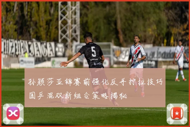 孙颖莎亚锦赛前强化反手拧拉技巧国乒混双新组合策略揭秘