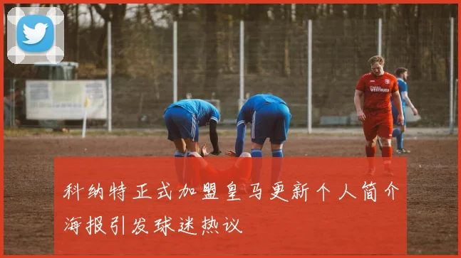 科纳特正式加盟皇马更新个人简介海报引发球迷热议