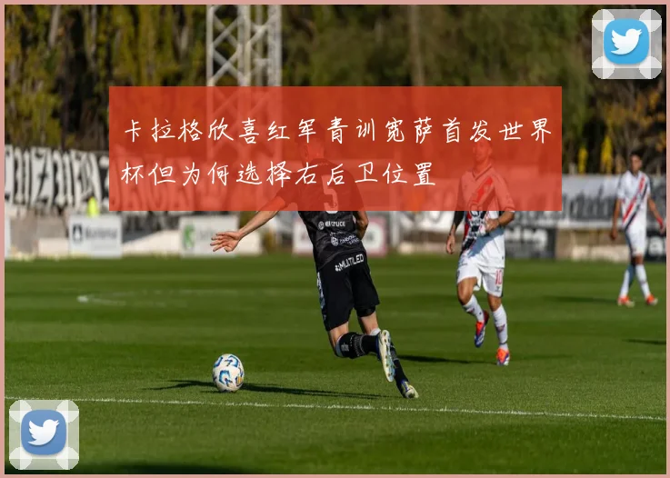 卡拉格欣喜红军青训宽萨首发世界杯但为何选择右后卫位置