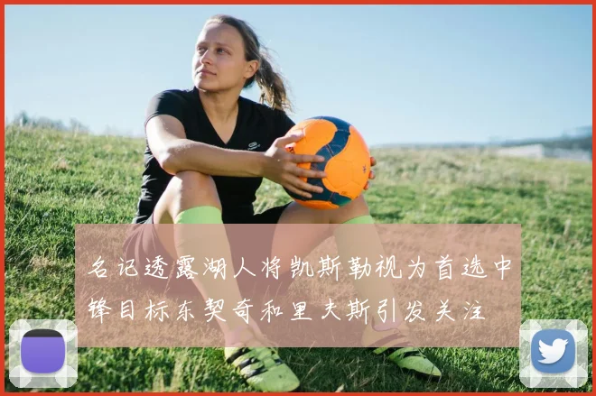 名记透露湖人将凯斯勒视为首选中锋目标东契奇和里夫斯引发关注