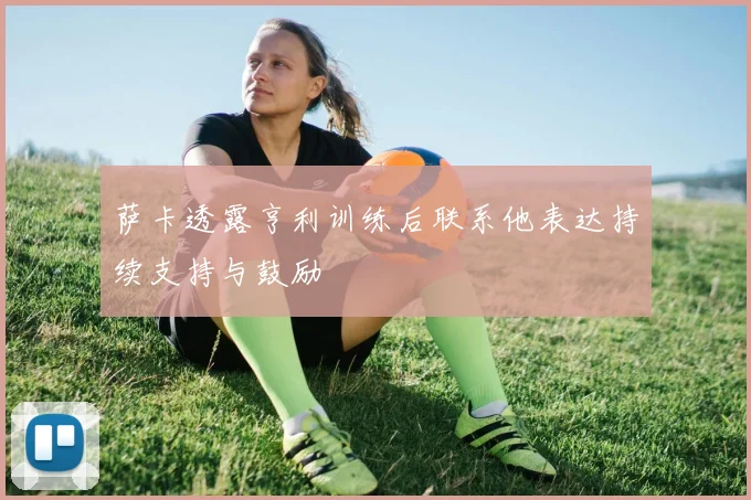 萨卡透露亨利训练后联系他表达持续支持与鼓励