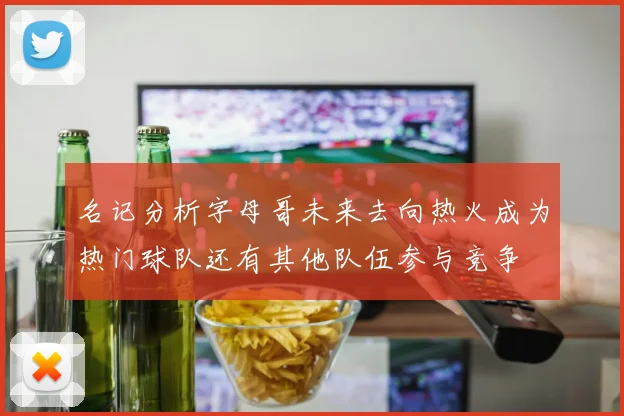 名记分析字母哥未来去向热火成为热门球队还有其他队伍参与竞争