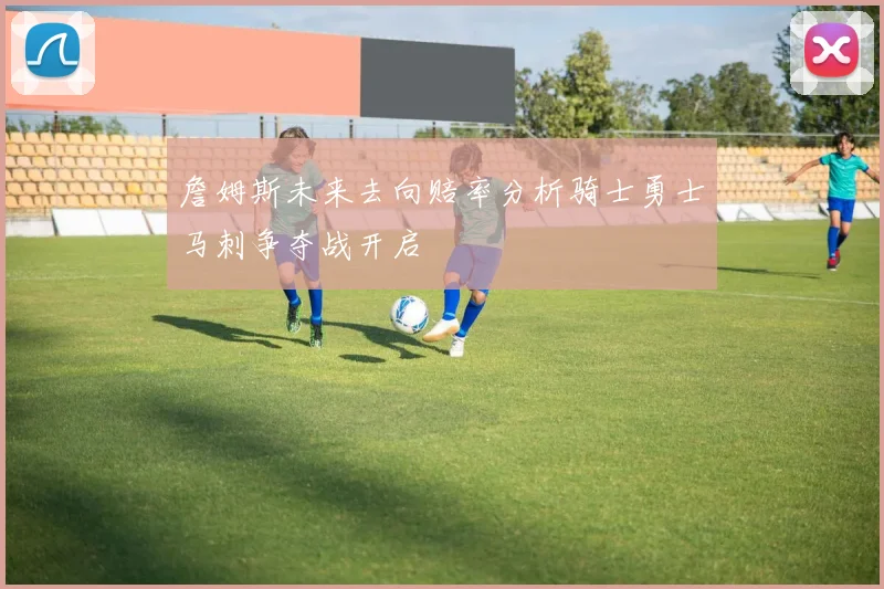 詹姆斯未来去向赔率分析骑士勇士马刺争夺战开启