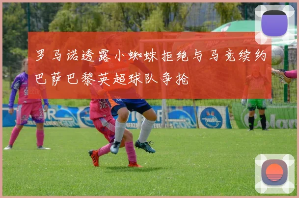 罗马诺透露小蜘蛛拒绝与马竞续约巴萨巴黎英超球队争抢