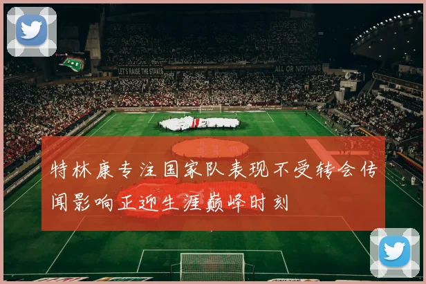 特林康专注国家队表现不受转会传闻影响正迎生涯巅峰时刻