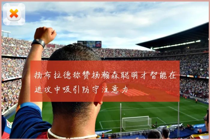 扬布拉德称赞杨瀚森聪明才智能在进攻中吸引防守注意力