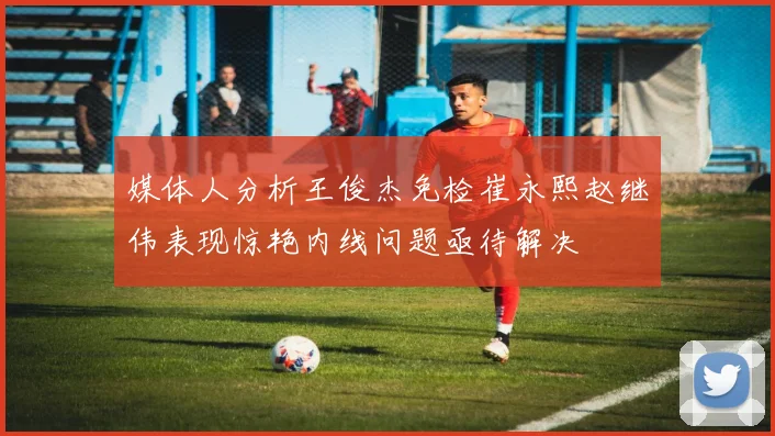 媒体人分析王俊杰免检崔永熙赵继伟表现惊艳内线问题亟待解决