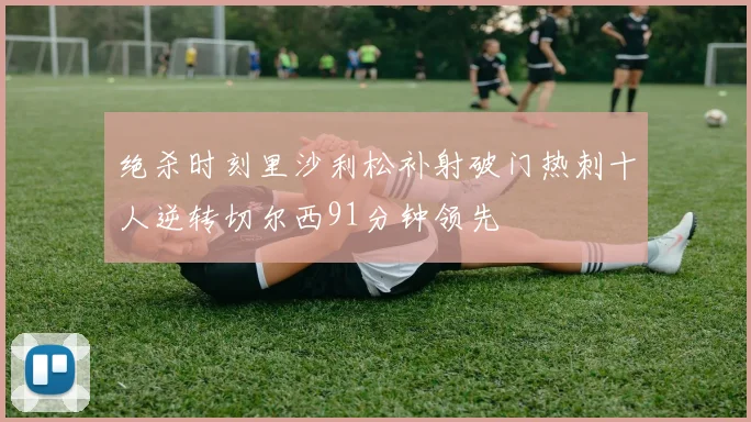绝杀时刻里沙利松补射破门热刺十人逆转切尔西91分钟领先