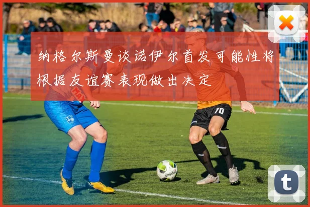 纳格尔斯曼谈诺伊尔首发可能性将根据友谊赛表现做出决定