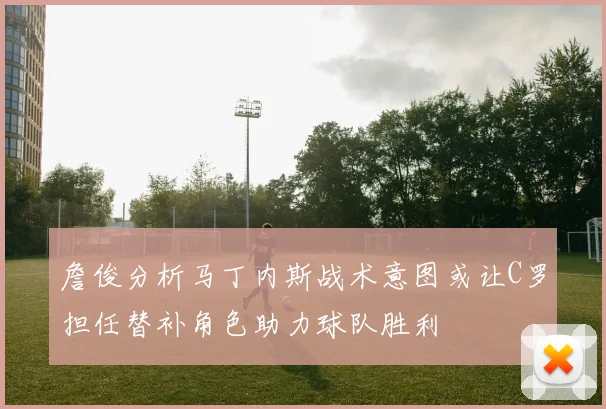 詹俊分析马丁内斯战术意图或让C罗担任替补角色助力球队胜利