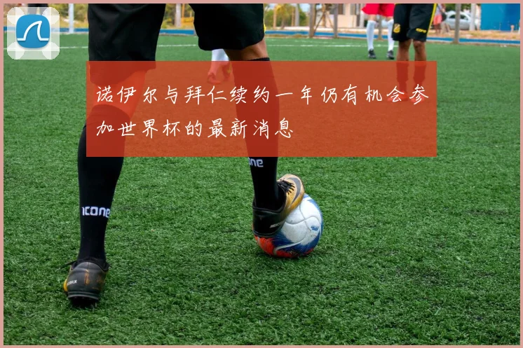诺伊尔与拜仁续约一年仍有机会参加世界杯的最新消息