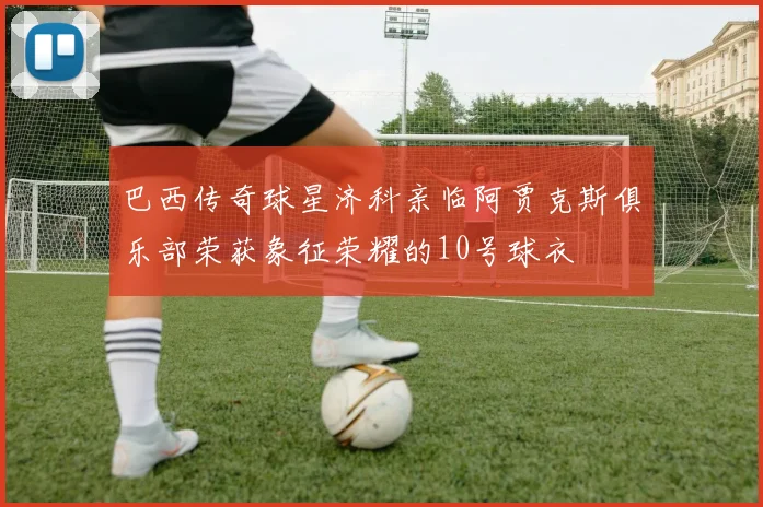巴西传奇球星济科亲临阿贾克斯俱乐部荣获象征荣耀的10号球衣