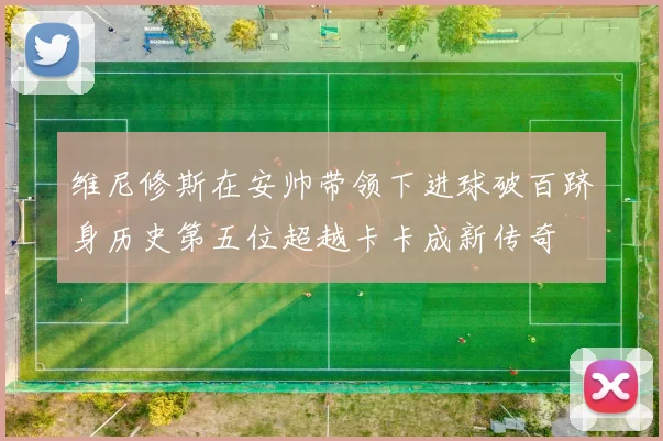 维尼修斯在安帅带领下进球破百跻身历史第五位超越卡卡成新传奇