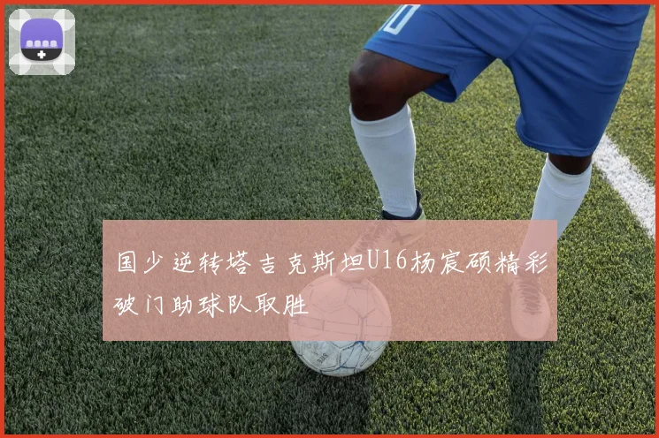 国少逆转塔吉克斯坦U16杨宸硕精彩破门助球队取胜