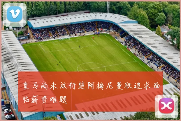 皇马尚未放行楚阿梅尼曼联追求面临薪资难题