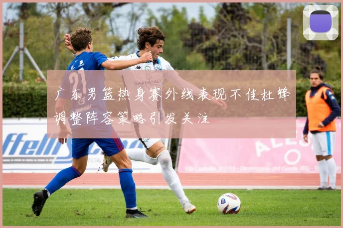广东男篮热身赛外线表现不佳杜锋调整阵容策略引发关注