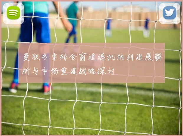 曼联冬季转会窗追逐托纳利进展解析与中场重建战略探讨