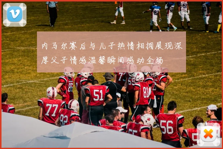 内马尔赛后与儿子热情相拥展现深厚父子情感温馨瞬间感动全场