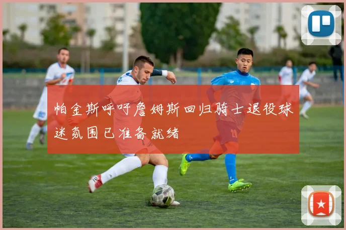 帕金斯呼吁詹姆斯回归骑士退役球迷氛围已准备就绪