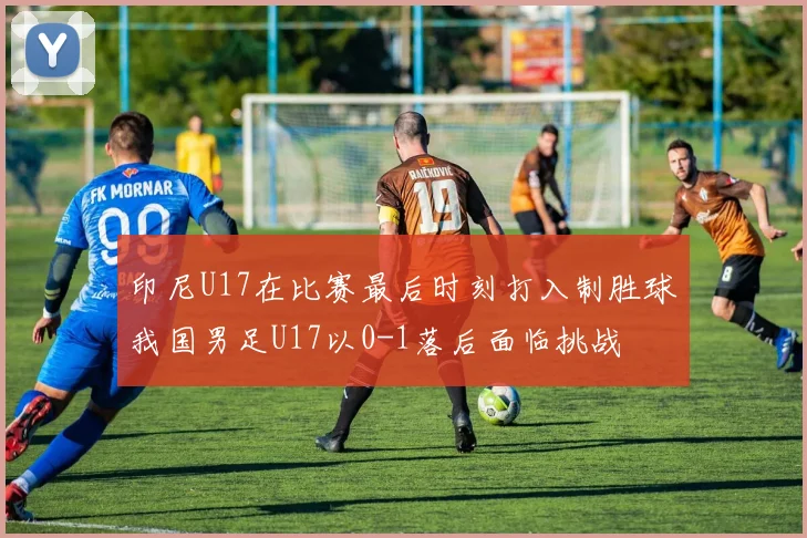 印尼U17在比赛最后时刻打入制胜球我国男足U17以0-1落后面临挑战
