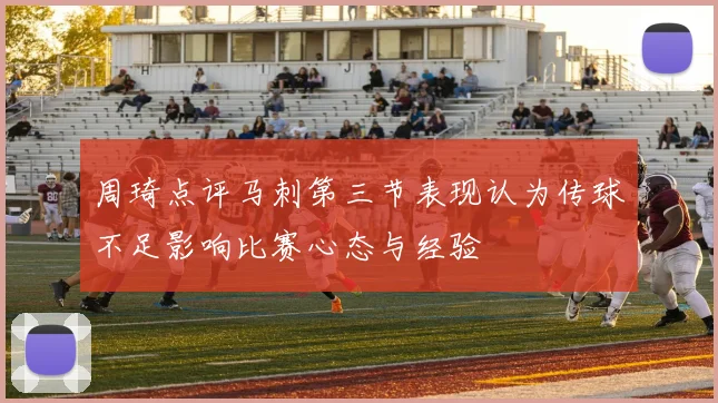 周琦点评马刺第三节表现认为传球不足影响比赛心态与经验