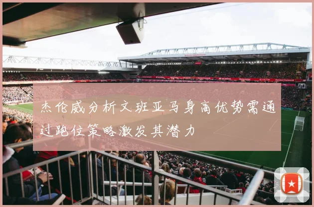 杰伦威分析文班亚马身高优势需通过跑位策略激发其潜力