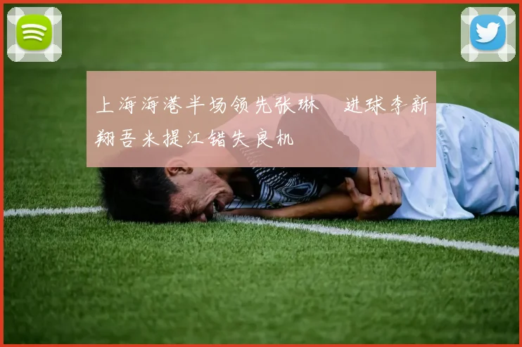 上海海港半场领先张琳芃进球李新翔吾米提江错失良机