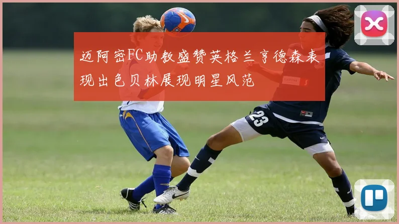 迈阿密FC助教盛赞英格兰亨德森表现出色贝林展现明星风范