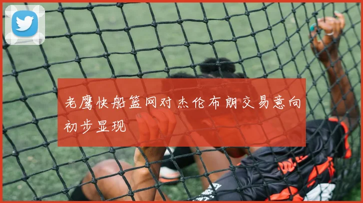 老鹰快船篮网对杰伦布朗交易意向初步显现