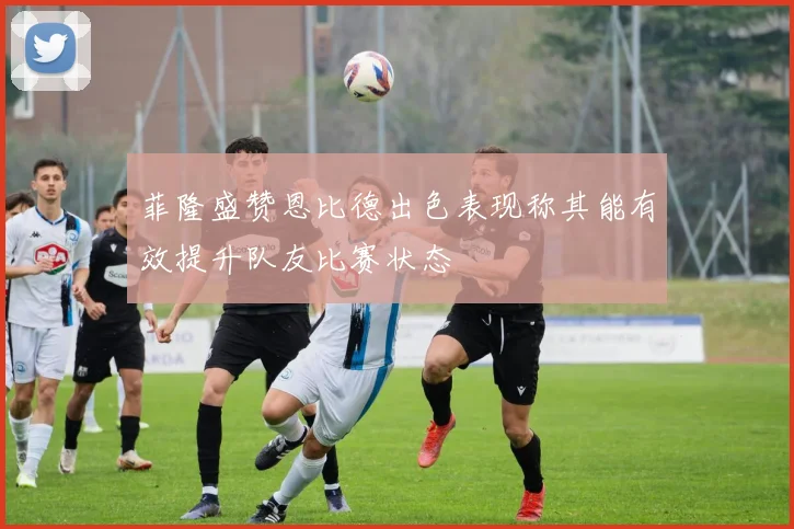 菲隆盛赞恩比德出色表现称其能有效提升队友比赛状态